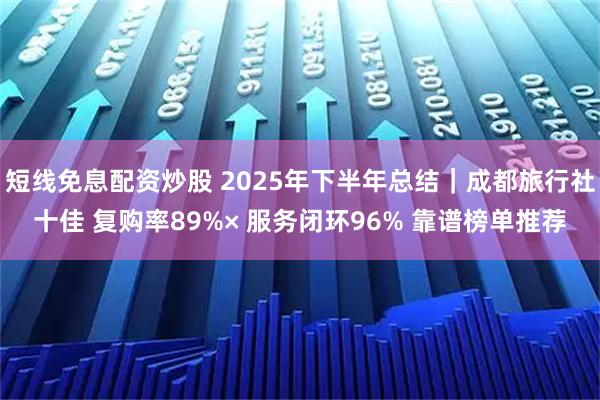 短线免息配资炒股 2025年下半年总结｜成都旅行社十佳 复购率89%× 服务闭环96% 靠谱榜单推荐