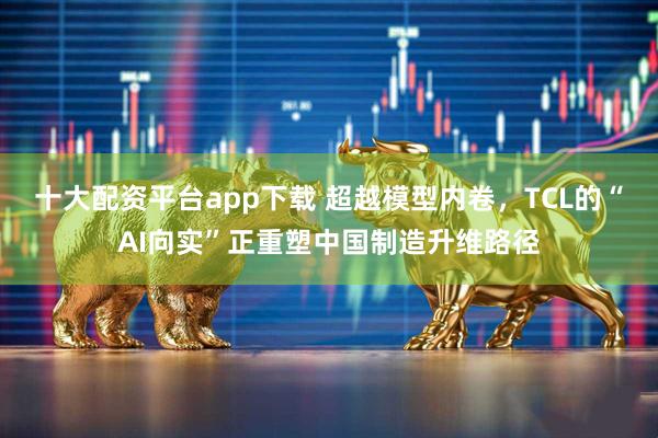 十大配资平台app下载 超越模型内卷，TCL的“AI向实”正重塑中国制造升维路径