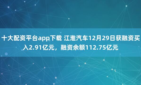 十大配资平台app下载 江淮汽车12月29日获融资买入2.91亿元，融资余额112.75亿元