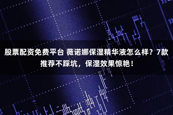 股票配资免费平台 薇诺娜保湿精华液怎么样？7款推荐不踩坑，保湿效果惊艳！