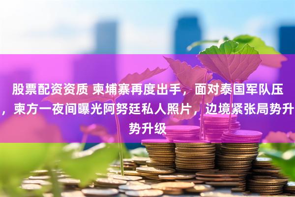 股票配资资质 柬埔寨再度出手，面对泰国军队压力，柬方一夜间曝光阿努廷私人照片，边境紧张局势升级