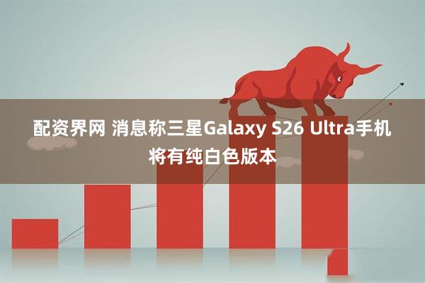 配资界网 消息称三星Galaxy S26 Ultra手机将有纯白色版本