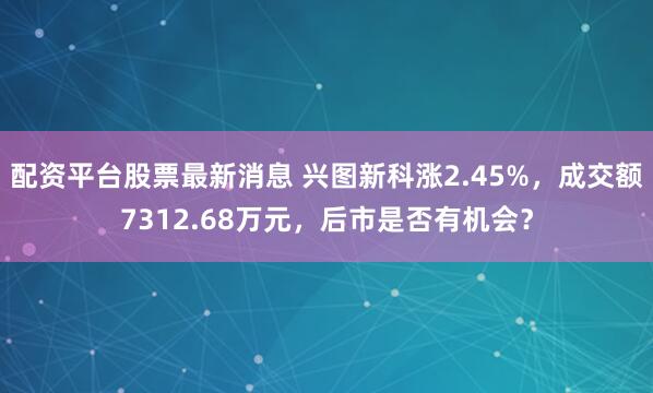 配资平台股票最新消息 兴图新科涨2.45%，成交额7312.68万元，后市是否有机会？