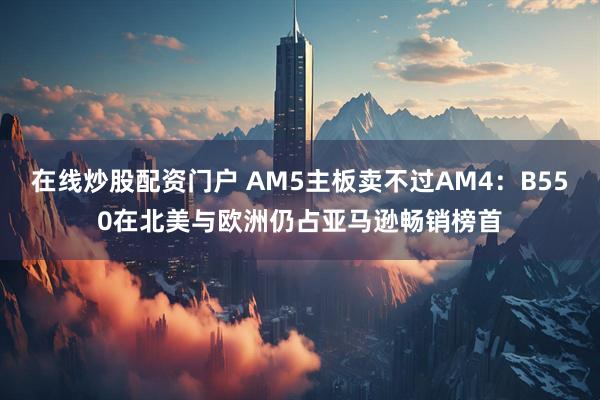 在线炒股配资门户 AM5主板卖不过AM4：B550在北美与欧洲仍占亚马逊畅销榜首