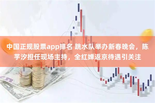 中国正规股票app排名 跳水队举办新春晚会，陈芋汐担任现场主持，全红婵返京待遇引关注