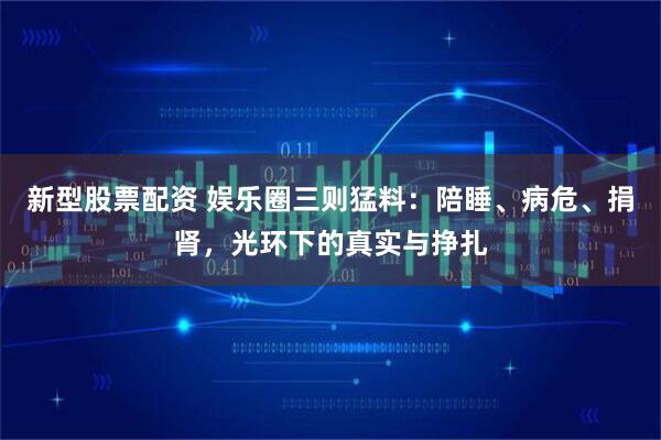 新型股票配资 娱乐圈三则猛料：陪睡、病危、捐肾，光环下的真实与挣扎