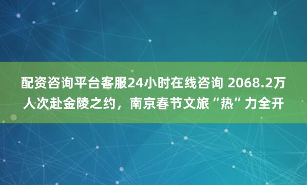配资咨询平台客服24小时在线咨询 2068.2万人次赴金陵之约，南京春节文旅“热”力全开