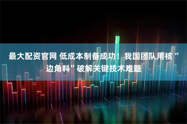 最大配资官网 低成本制备成功！我国团队用核“边角料”破解关键技术难题
