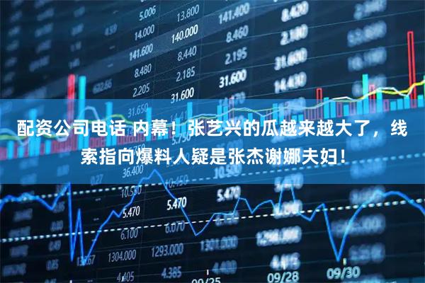 配资公司电话 内幕！张艺兴的瓜越来越大了，线索指向爆料人疑是张杰谢娜夫妇！