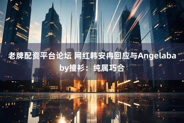 老牌配资平台论坛 网红韩安冉回应与Angelababy撞衫：纯属巧合
