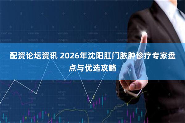 配资论坛资讯 2026年沈阳肛门脓肿诊疗专家盘点与优选攻略